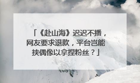 《赴山海》迟迟不播，网友要求退款，平台岂能挟偶像以拿捏粉丝？