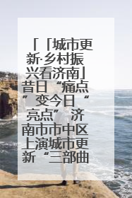 「城市更新·乡村振兴看济南」昔日“痛点”变今日“亮点” 济南市市中区上演城市更新“三部曲”