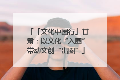 「文化中国行」甘肃：以文化“入圈”带动文创“出圈”