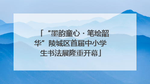 “墨韵童心・笔绘韶华”陵城区首届中小学生书法展隆重开幕
