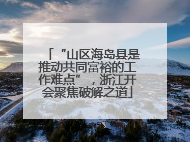 “山区海岛县是推动共同富裕的工作难点”，浙江开会聚焦破解之道