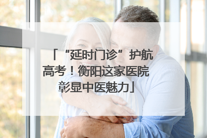 “延时门诊”护航高考！衡阳这家医院彰显中医魅力