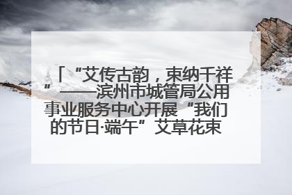 “艾传古韵，束纳千祥”——滨州市城管局公用事业服务中心开展“我们的节日·端午”艾草花束制作主题活动
