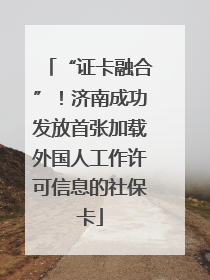 “证卡融合”！济南成功发放首张加载外国人工作许可信息的社保卡