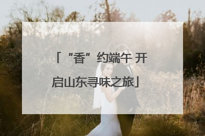 “香”约端午 开启山东寻味之旅