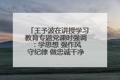 王予波在讲授学习教育专题党课时强调：学思想 强作风 守纪律 做忠诚干净担当的共产党员
