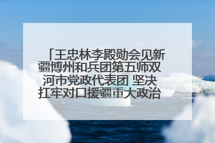 王忠林李殿勋会见新疆博州和兵团第五师双河市党政代表团 坚决扛牢对口援疆重大政治责任 推动双方实现优势互补务实合作