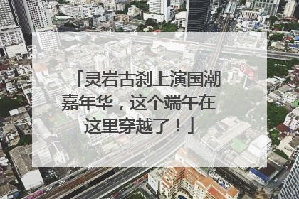 灵岩古刹上演国潮嘉年华，这个端午在这里穿越了！