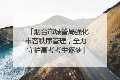 烟台市城管局强化市容秩序管理，全力守护高考考生逐梦