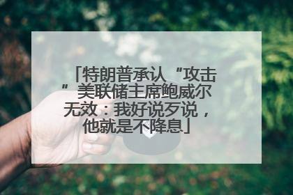 特朗普承认“攻击”美联储主席鲍威尔无效：我好说歹说，他就是不降息
