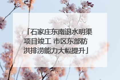 石家庄东南退水明渠项目竣工 市区东部防洪排涝能力大幅提升