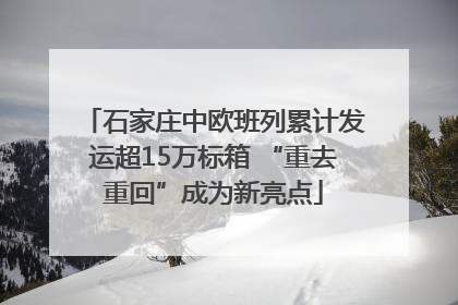 石家庄中欧班列累计发运超15万标箱 “重去重回”成为新亮点