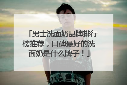 男士洗面奶品牌排行榜推荐，口碑最好的洗面奶是什么牌子！