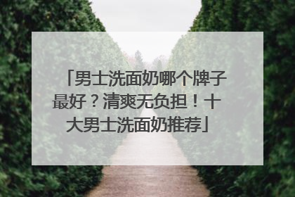 男士洗面奶哪个牌子最好？清爽无负担！十大男士洗面奶推荐