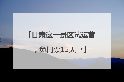 甘肃这一景区试运营，免门票15天→
