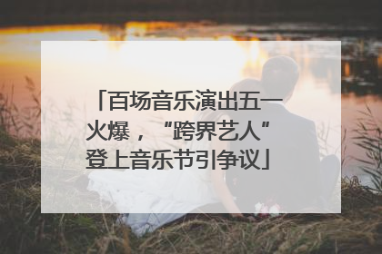 百场音乐演出五一火爆，“跨界艺人”登上音乐节引争议