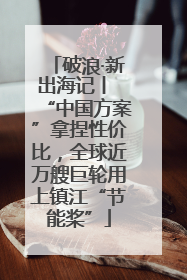 破浪·新出海记丨 “中国方案”拿捏性价比，全球近万艘巨轮用上镇江“节能桨”
