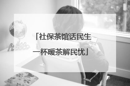 社保茶馆话民生 一杯暖茶解民忧
