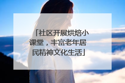 社区开展烘焙小课堂，丰富老年居民精神文化生活