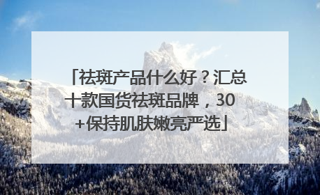 祛斑产品什么好？汇总十款国货祛斑品牌，30+保持肌肤嫩亮严选