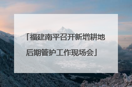 福建南平召开新增耕地后期管护工作现场会