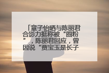 章子怡晒与陈丽君合影力挺称被“圈粉”，陈丽君回应，曾因说“贾宝玉是长子长孙”惹争议
