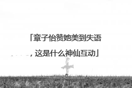 章子怡赞她美到失语，这是什么神仙互动