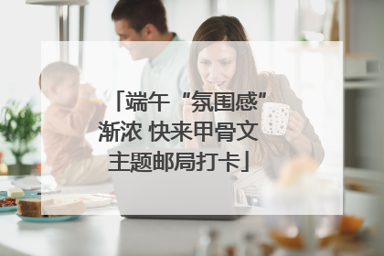 端午“氛围感”渐浓 快来甲骨文主题邮局打卡