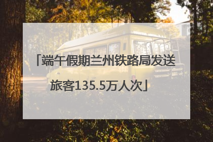 端午假期兰州铁路局发送旅客135.5万人次