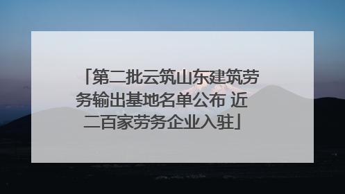 第二批云筑山东建筑劳务输出基地名单公布 近二百家劳务企业入驻