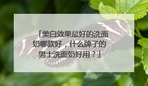 美白效果最好的洗面奶哪款好，什么牌子的男士洗面奶好用？