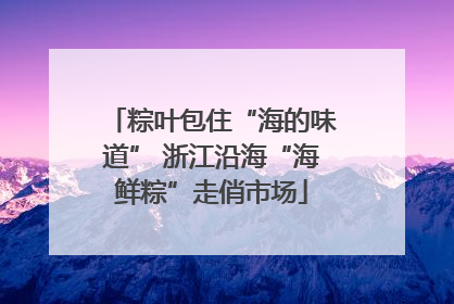 粽叶包住“海的味道” 浙江沿海“海鲜粽”走俏市场