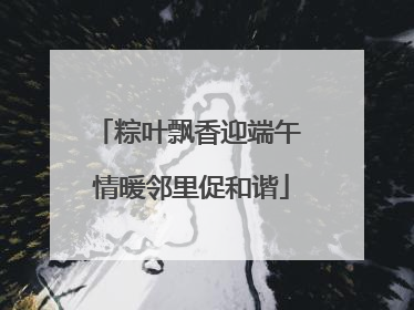 粽叶飘香迎端午 情暖邻里促和谐