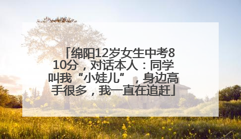 绵阳12岁女生中考810分，对话本人：同学叫我“小娃儿”，身边高手很多，我一直在追赶