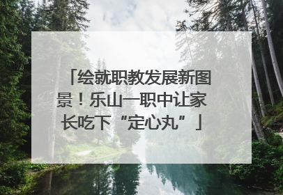 绘就职教发展新图景！乐山一职中让家长吃下“定心丸”