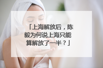 上海解放后，陈毅为何说上海只能算解放了一半？
