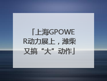 上海GPOWER动力展上，潍柴又搞“大”动作
