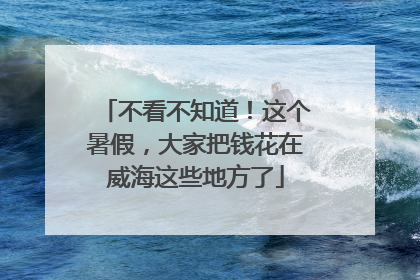 不看不知道！这个暑假，大家把钱花在威海这些地方了