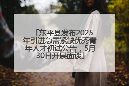 东平县发布2025年引进急需紧缺优秀青年人才初试公告，5月30日开展面谈