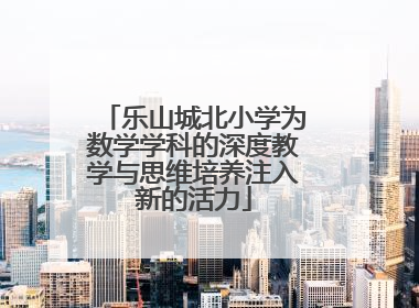 乐山城北小学为数学学科的深度教学与思维培养注入新的活力