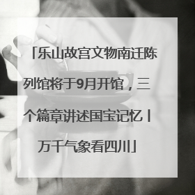 乐山故宫文物南迁陈列馆将于9月开馆，三个篇章讲述国宝记忆丨万千气象看四川