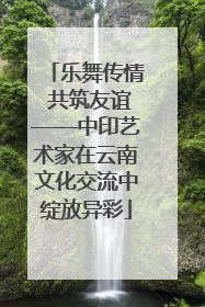 乐舞传情 共筑友谊——中印艺术家在云南文化交流中绽放异彩