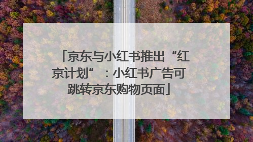 京东与小红书推出“红京计划”：小红书广告可跳转京东购物页面