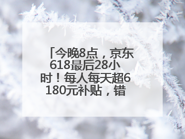 今晚8点，京东618最后28小时！每人每天超6180元补贴，错过等明年！