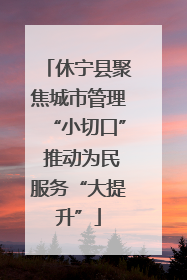 休宁县聚焦城市管理“小切口” 推动为民服务“大提升”