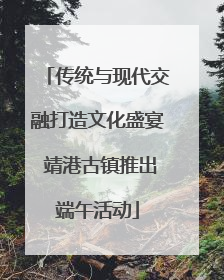 传统与现代交融打造文化盛宴 靖港古镇推出端午活动