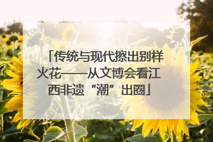 传统与现代擦出别样火花——从文博会看江西非遗“潮”出圈