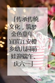 传承传统文化，筑梦金色童年 宜宾江安橙乡幼儿园萌娃迎端午、庆六一