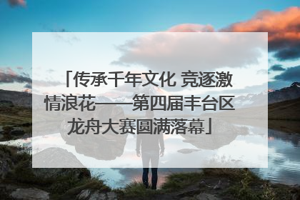 传承千年文化 竞逐激情浪花——第四届丰台区龙舟大赛圆满落幕