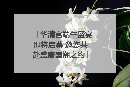 华清宫端午盛宴即将启幕 邀您共赴盛唐国潮之约